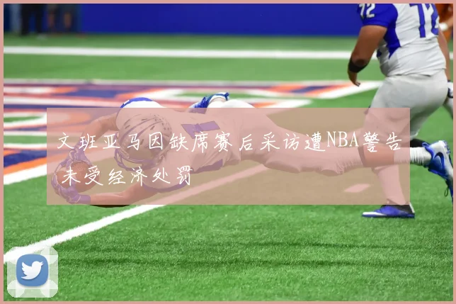文班亚马因缺席赛后采访遭NBA警告 未受经济处罚
