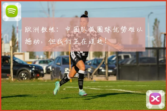 欧洲教练：中国队弧圈球优势难以撼动，但我们正在追赶！