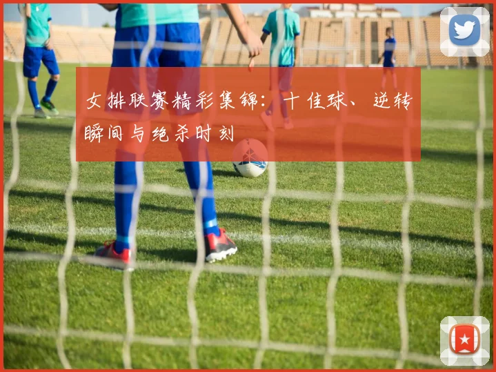 女排联赛精彩集锦:十佳球、逆转瞬间与绝杀时刻