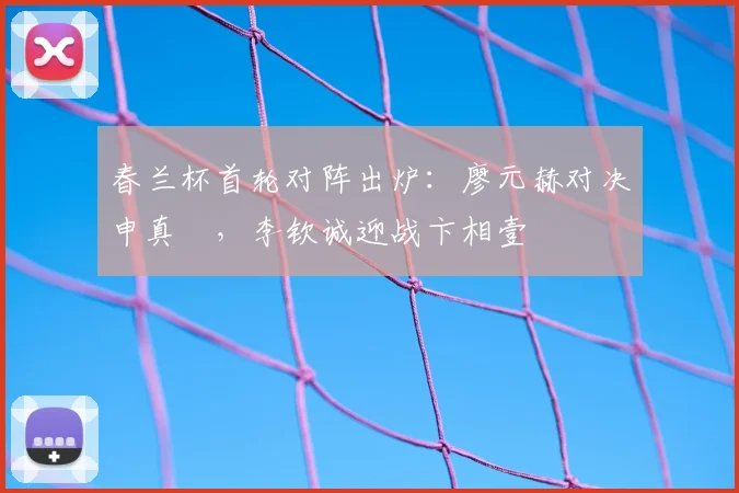 春兰杯首轮对阵出炉:廖元赫对决申真谞,李钦诚迎战卞相壹