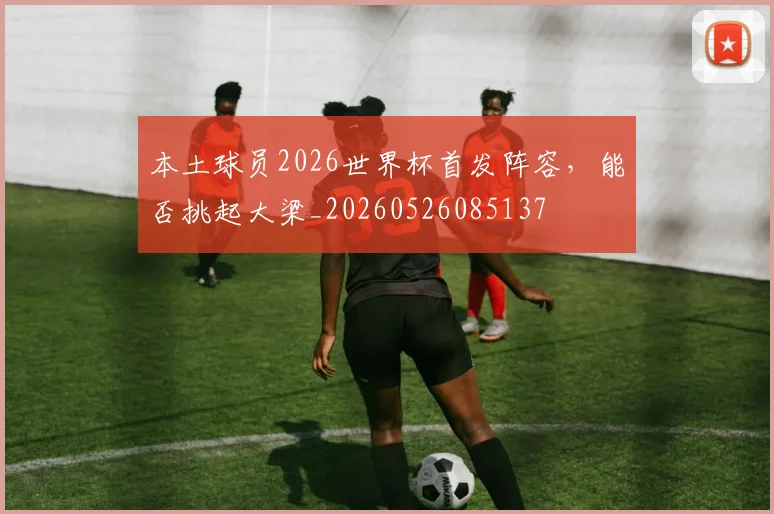 本土球员2026世界杯首发阵容，能否挑起大梁_20260526085137