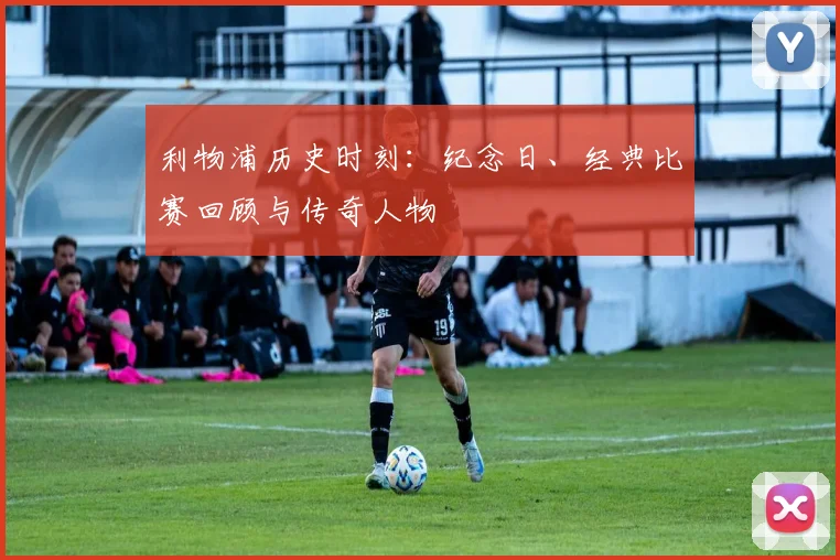 利物浦历史时刻：纪念日、经典比赛回顾与传奇人物