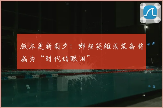 版本更新前夕：哪些英雄或装备将成为“时代的眼泪”