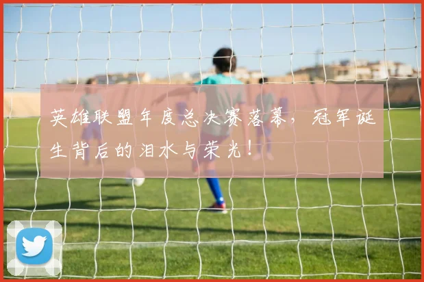 英雄联盟年度总决赛落幕，冠军诞生背后的泪水与荣光！