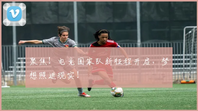 聚焦！电竞国家队新征程开启，梦想照进现实！