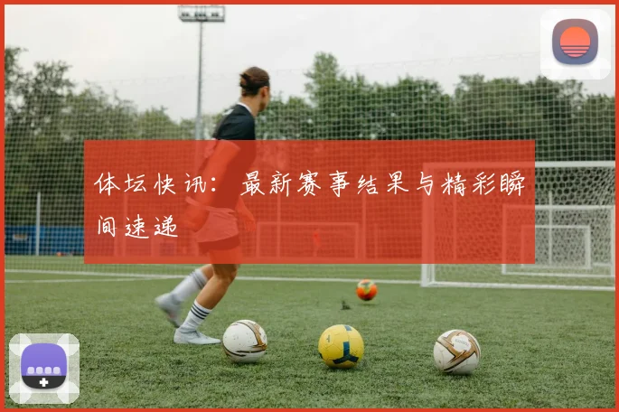 体坛快讯：最新赛事结果与精彩瞬间速递