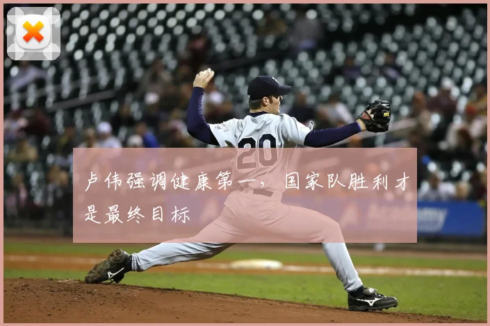 卢伟强调健康第一，国家队胜利才是最终目标