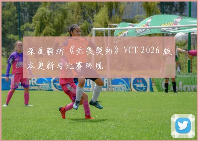 深度解析《无畏契约》VCT 2026 版本更新与比赛环境