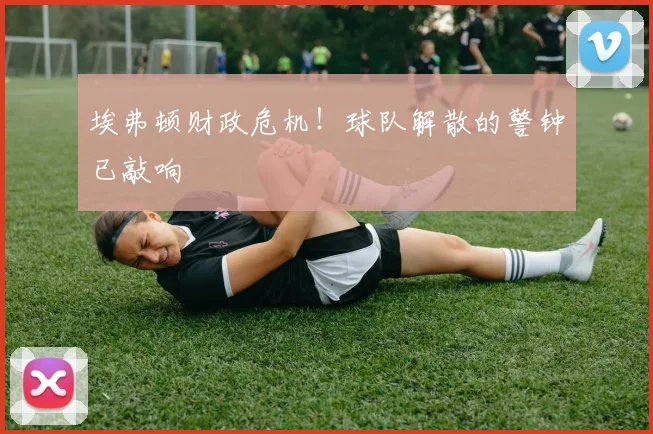 埃弗顿财政危机!球队解散的警钟已敲响