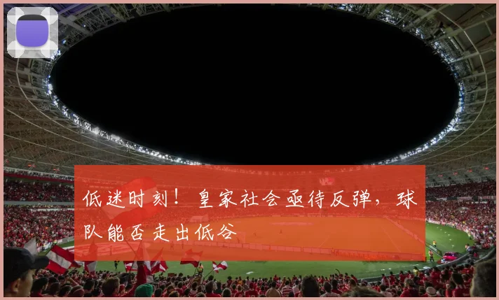 低迷时刻！皇家社会亟待反弹，球队能否走出低谷