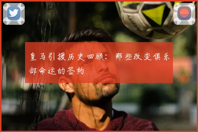 皇马引援历史回顾：那些改变俱乐部命运的签约