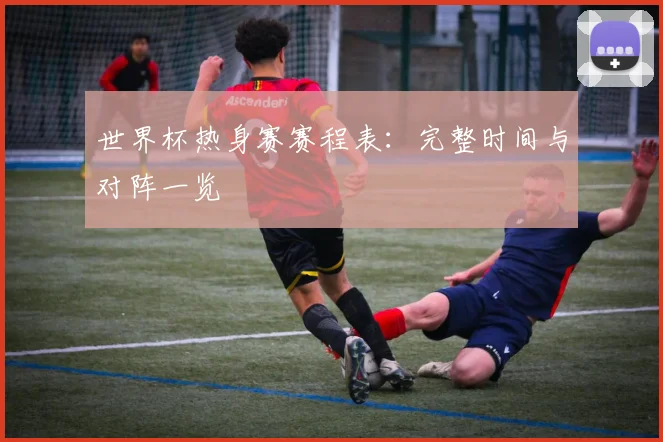 世界杯热身赛赛程表：完整时间与对阵一览