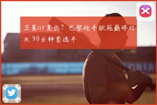 卫冕or复仇？巴黎枪手欧冠巅峰对决 90分钟首选平